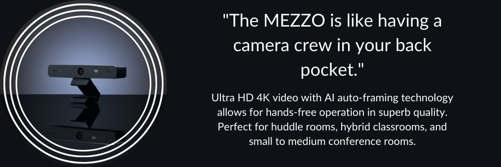 The MEZZO is like having a camera crew in your back pocket. The auto-framing feature frames everyone in the meeting room so participants can focus on what really matters while projecting a professional image every time. 